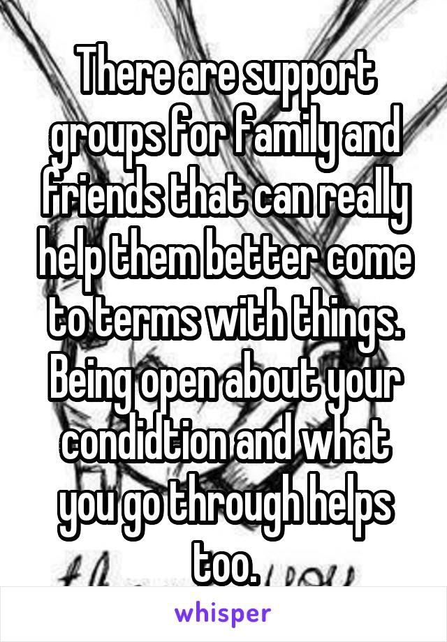 There are support groups for family and friends that can really help them better come to terms with things. Being open about your condidtion and what you go through helps too.