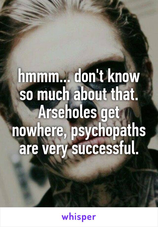 hmmm... don't know so much about that. Arseholes get nowhere, psychopaths are very successful.