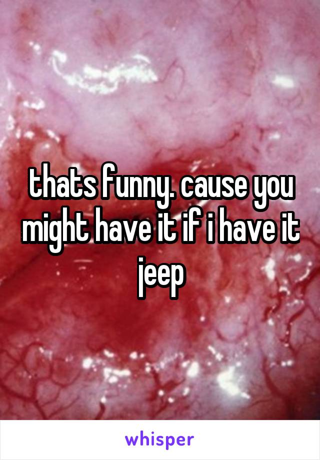 thats funny. cause you might have it if i have it jeep