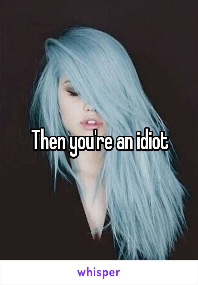 Then you're an idiot