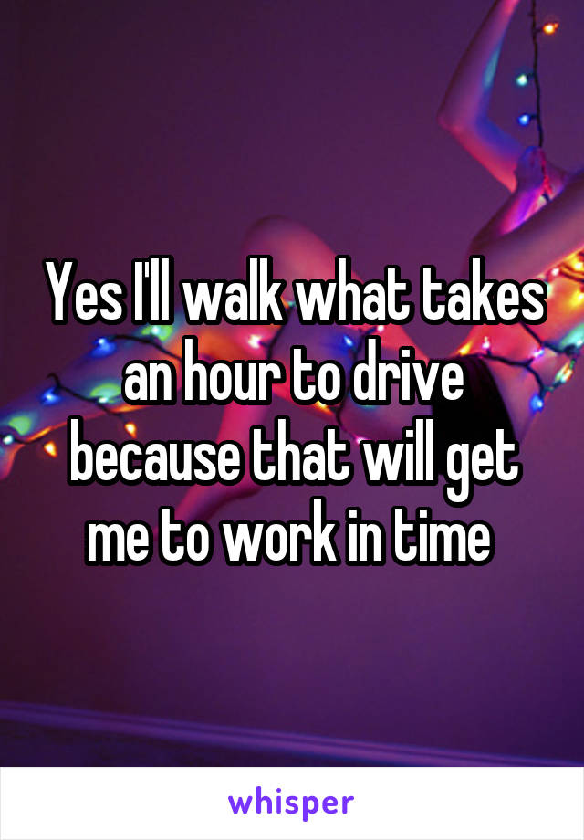 Yes I'll walk what takes an hour to drive because that will get me to work in time 