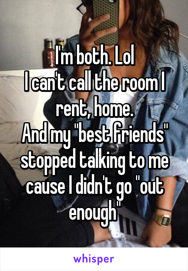 I'm both. Lol
I can't call the room I rent, home.
And my "best friends" stopped talking to me cause I didn't go "out enough"