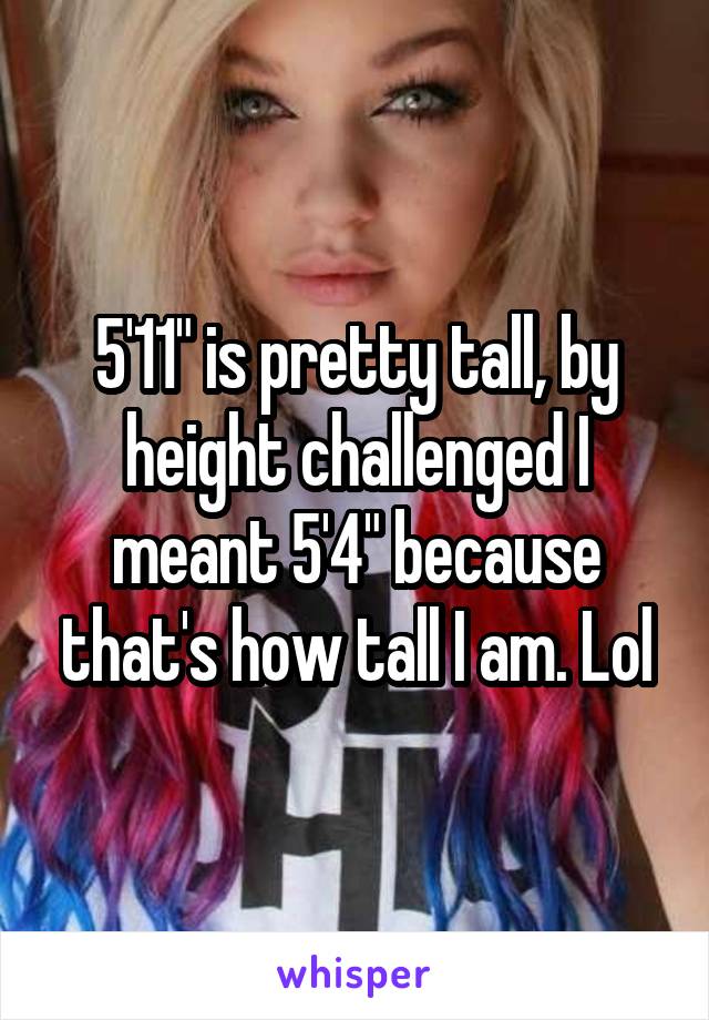 5'11" is pretty tall, by height challenged I meant 5'4" because that's how tall I am. Lol