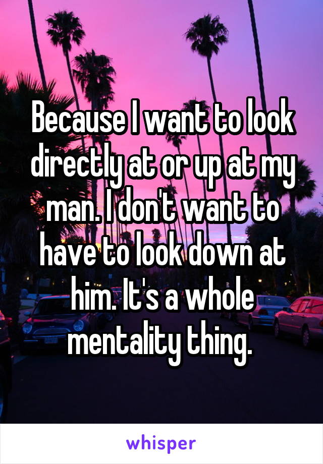 Because I want to look directly at or up at my man. I don't want to have to look down at him. It's a whole mentality thing. 