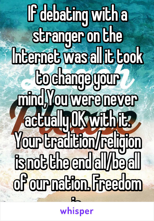 If debating with a stranger on the Internet was all it took to change your mind,You were never actually OK with it. Your tradition/religion is not the end all/be all of our nation. Freedom is.