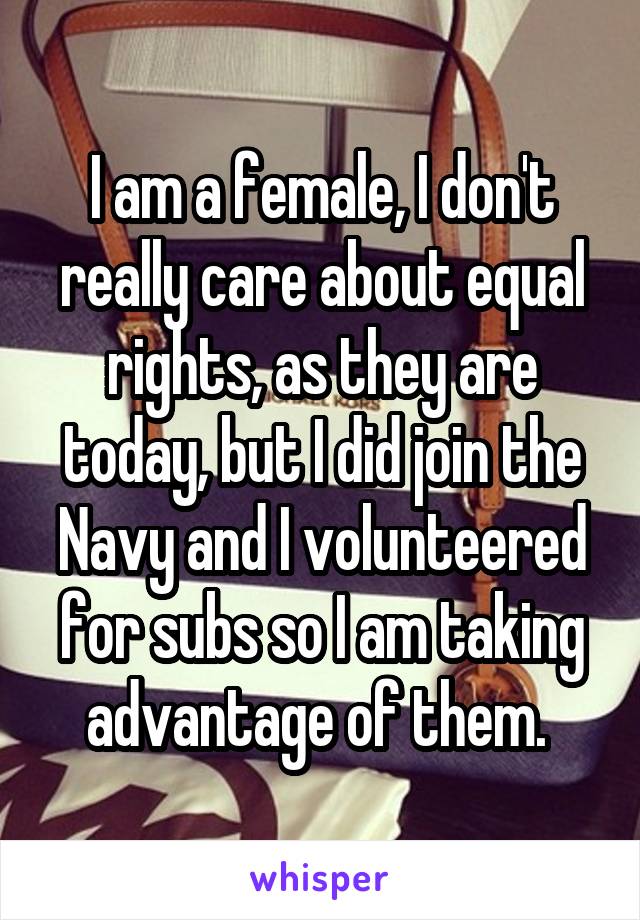 I am a female, I don't really care about equal rights, as they are today, but I did join the Navy and I volunteered for subs so I am taking advantage of them. 