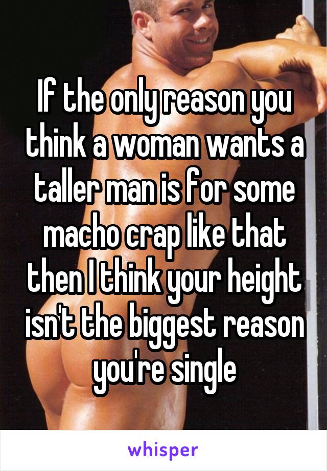 If the only reason you think a woman wants a taller man is for some macho crap like that then I think your height isn't the biggest reason you're single