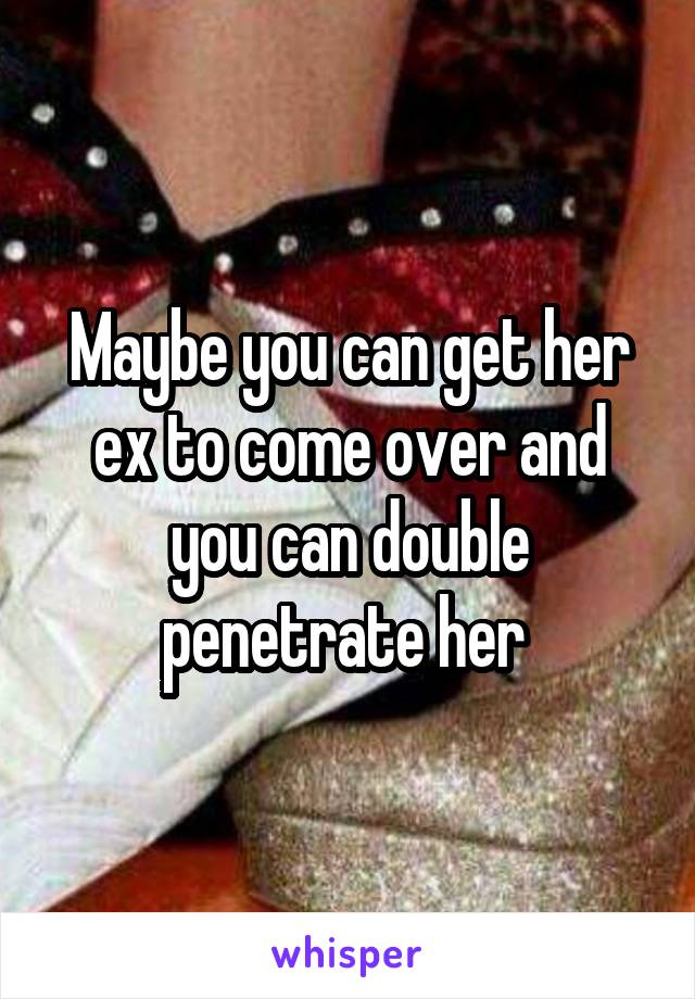 Maybe you can get her ex to come over and you can double penetrate her 