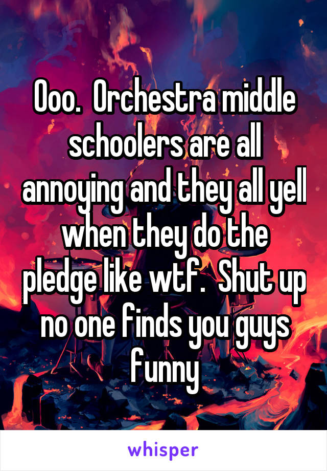 Ooo.  Orchestra middle schoolers are all annoying and they all yell when they do the pledge like wtf.  Shut up no one finds you guys funny