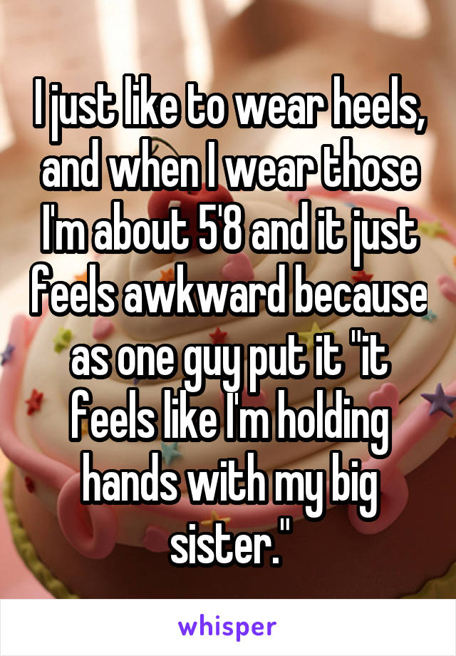 I just like to wear heels, and when I wear those I'm about 5'8 and it just feels awkward because as one guy put it "it feels like I'm holding hands with my big sister."