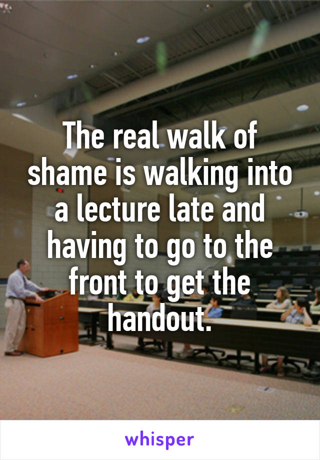 The real walk of shame is walking into a lecture late and having to go to the front to get the handout.