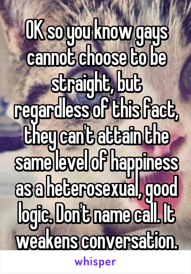 OK so you know gays cannot choose to be straight, but regardless of this fact, they can't attain the same level of happiness as a heterosexual, good logic. Don't name call. It weakens conversation.