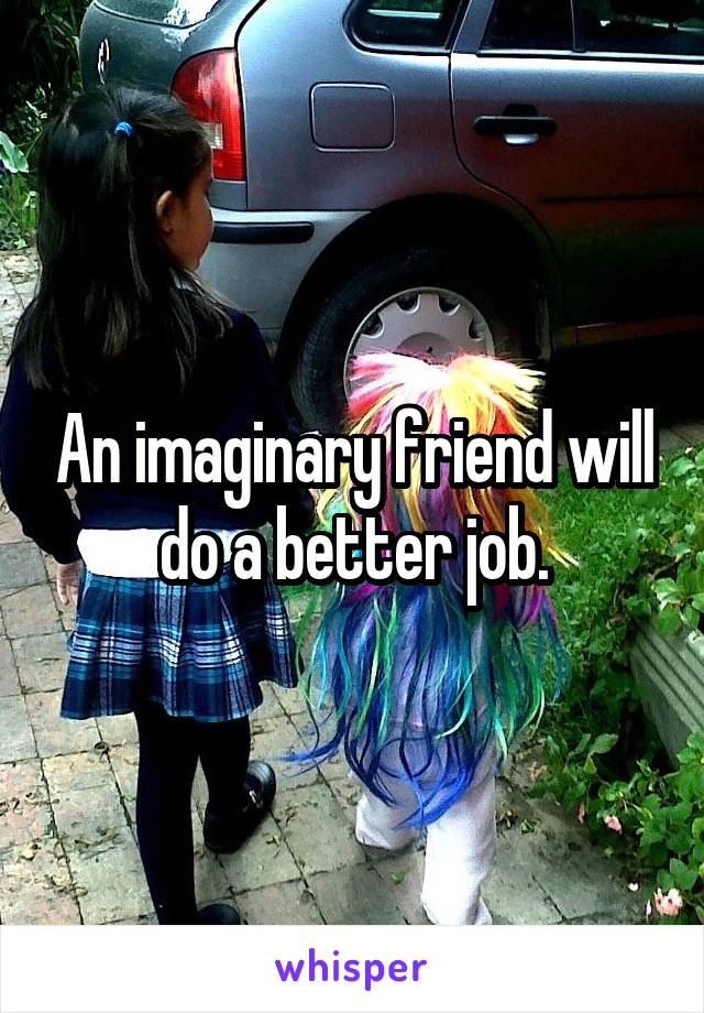 An imaginary friend will do a better job.