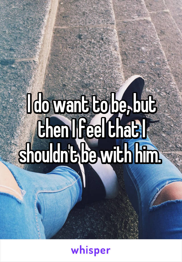 I do want to be, but then I feel that I shouldn't be with him. 