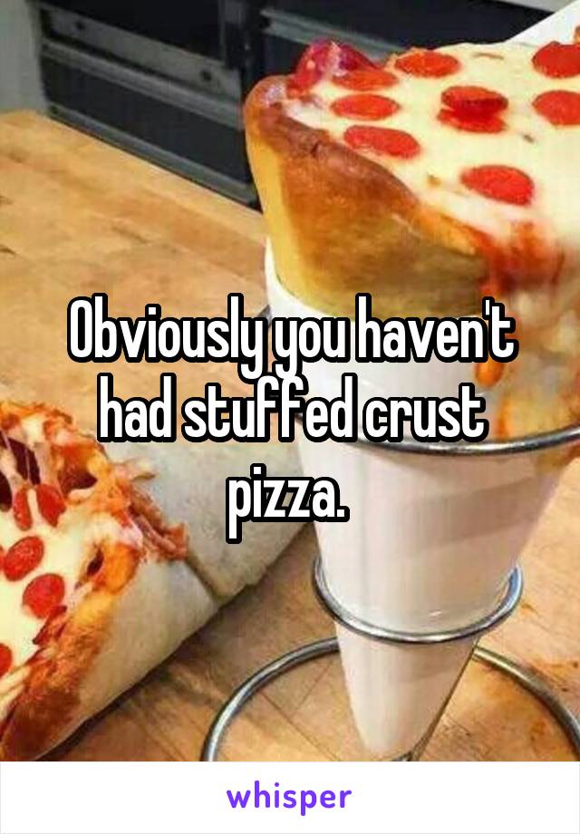 Obviously you haven't had stuffed crust pizza. 