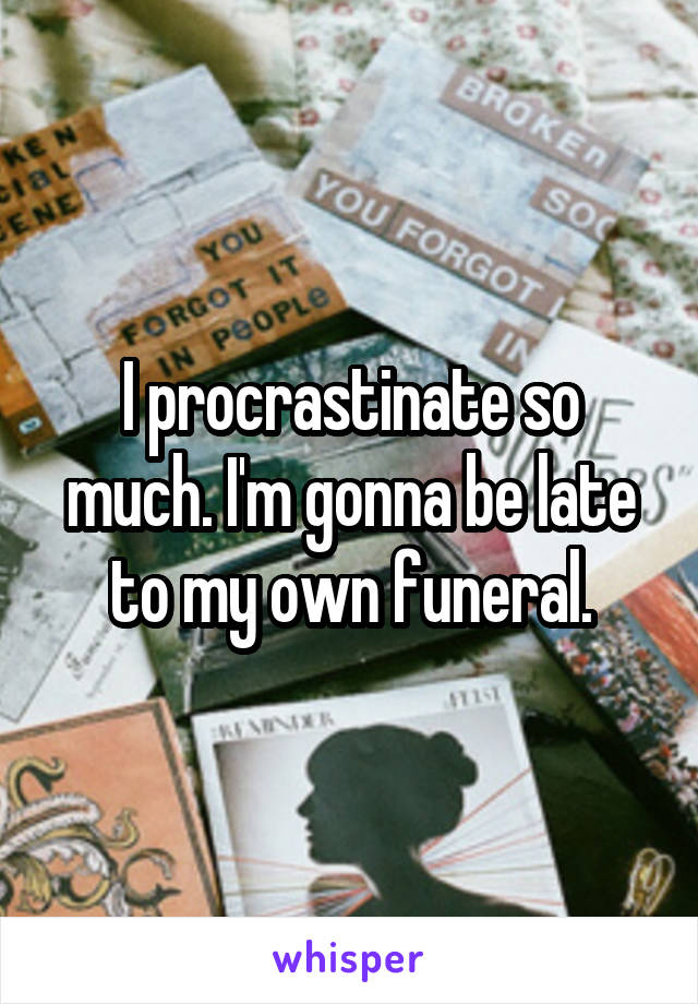 I procrastinate so much. I'm gonna be late to my own funeral.