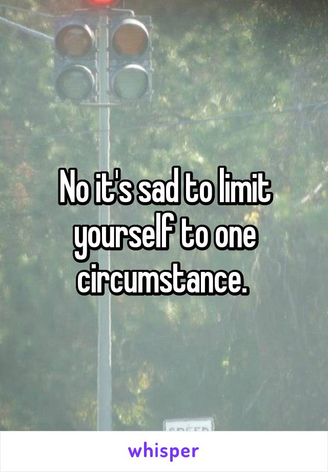No it's sad to limit yourself to one circumstance. 