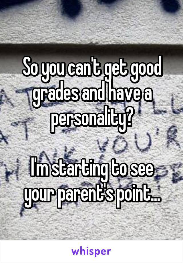 So you can't get good grades and have a personality?

I'm starting to see your parent's point...