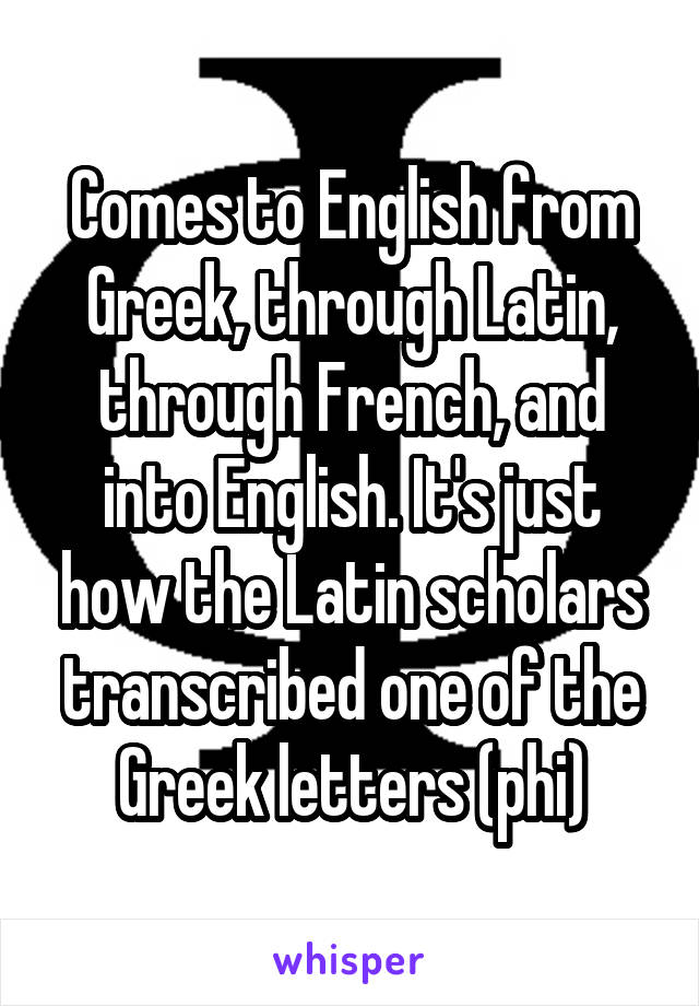 Comes to English from Greek, through Latin, through French, and into English. It's just how the Latin scholars transcribed one of the Greek letters (phi)