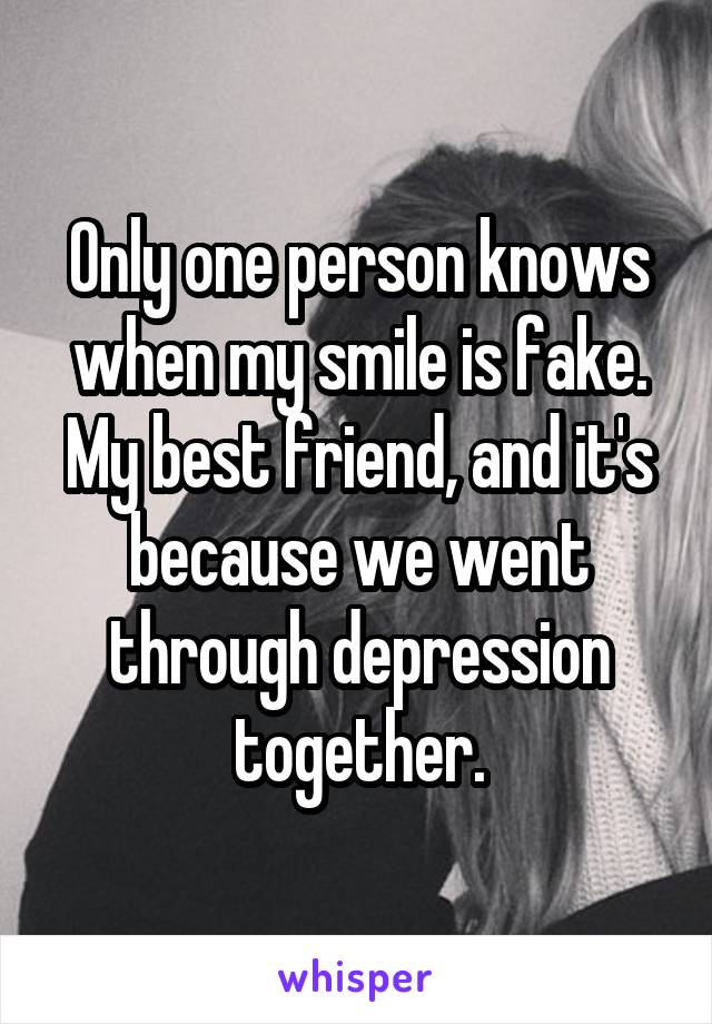 Only one person knows when my smile is fake. My best friend, and it's because we went through depression together.