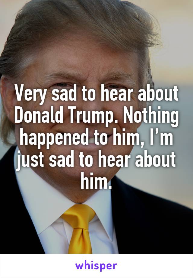 Very sad to hear about Donald Trump. Nothing happened to him, I’m just sad to hear about him.