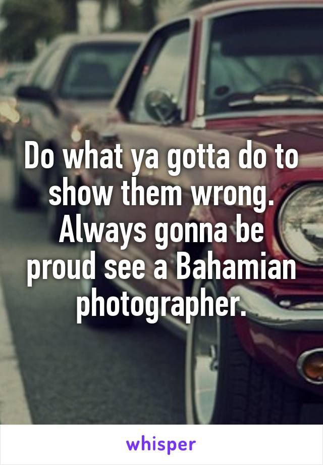 Do what ya gotta do to show them wrong. Always gonna be proud see a Bahamian photographer.