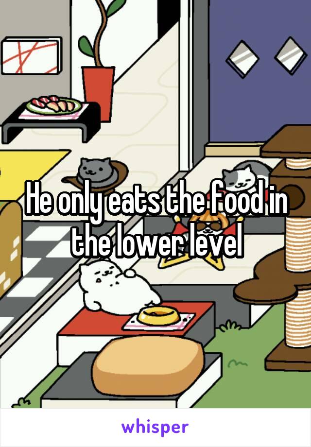 He only eats the food in the lower level