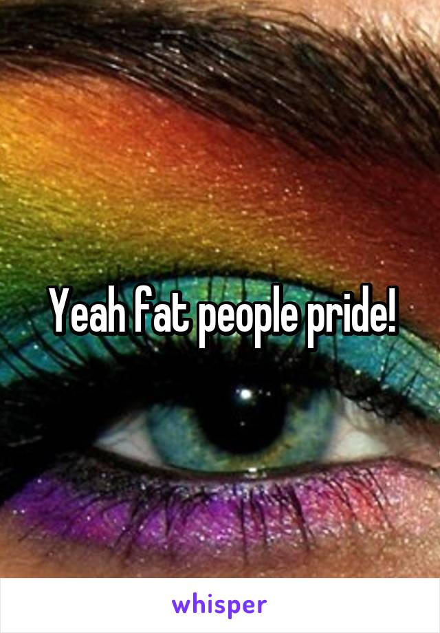 Yeah fat people pride!