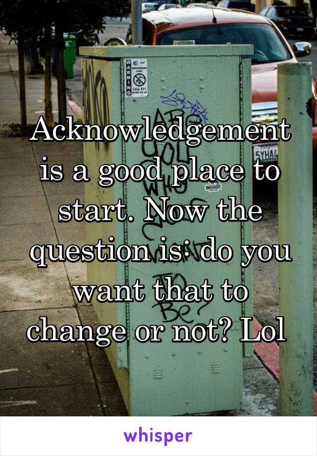 Acknowledgement is a good place to start. Now the question is: do you want that to change or not? Lol 