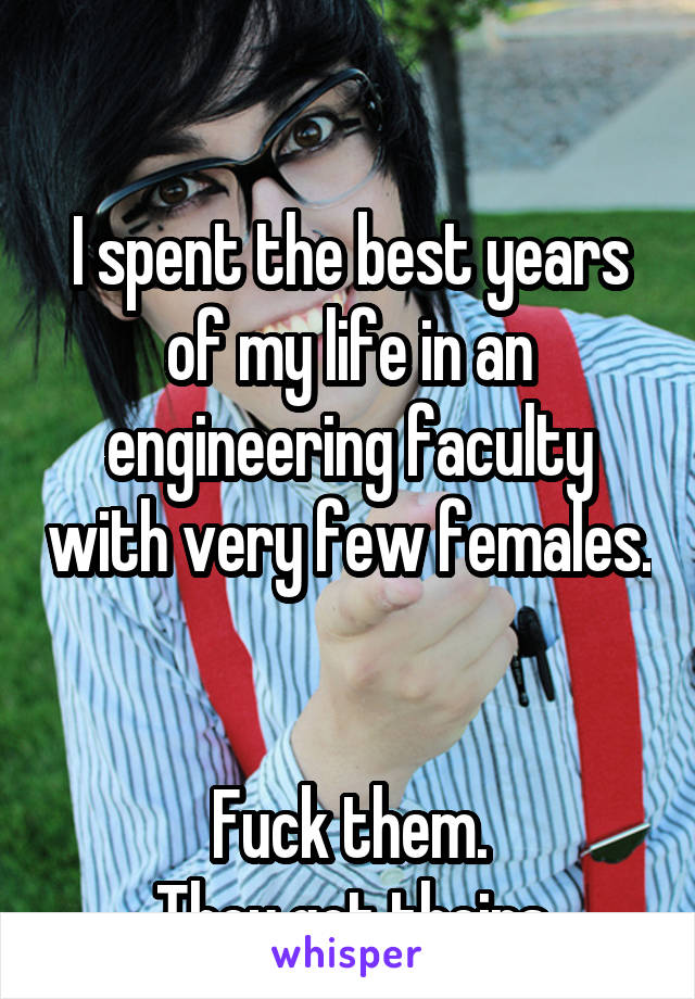 

I spent the best years of my life in an engineering faculty with very few females. 

Fuck them.
 They got theirs.