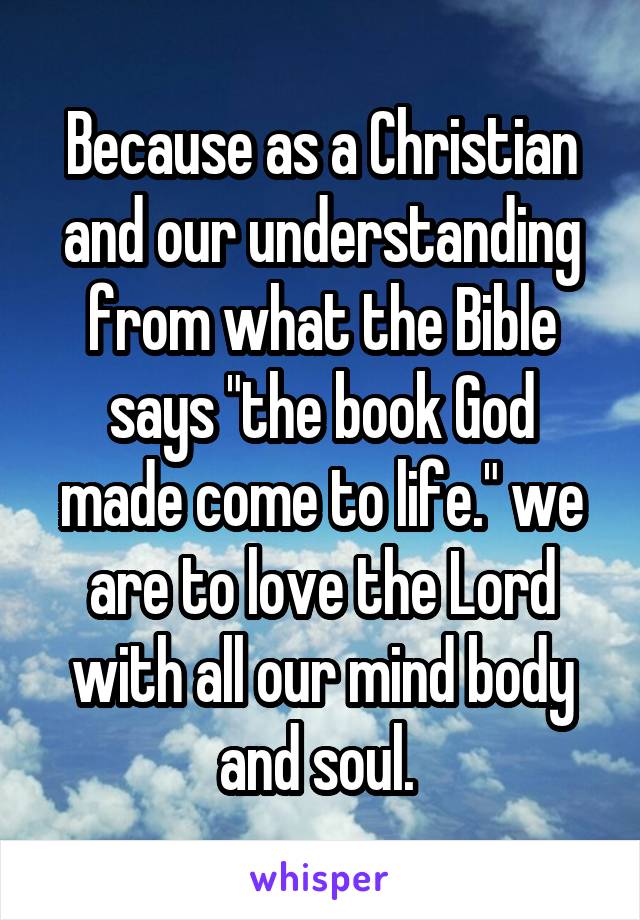 Because as a Christian and our understanding from what the Bible says "the book God made come to life." we are to love the Lord with all our mind body and soul. 