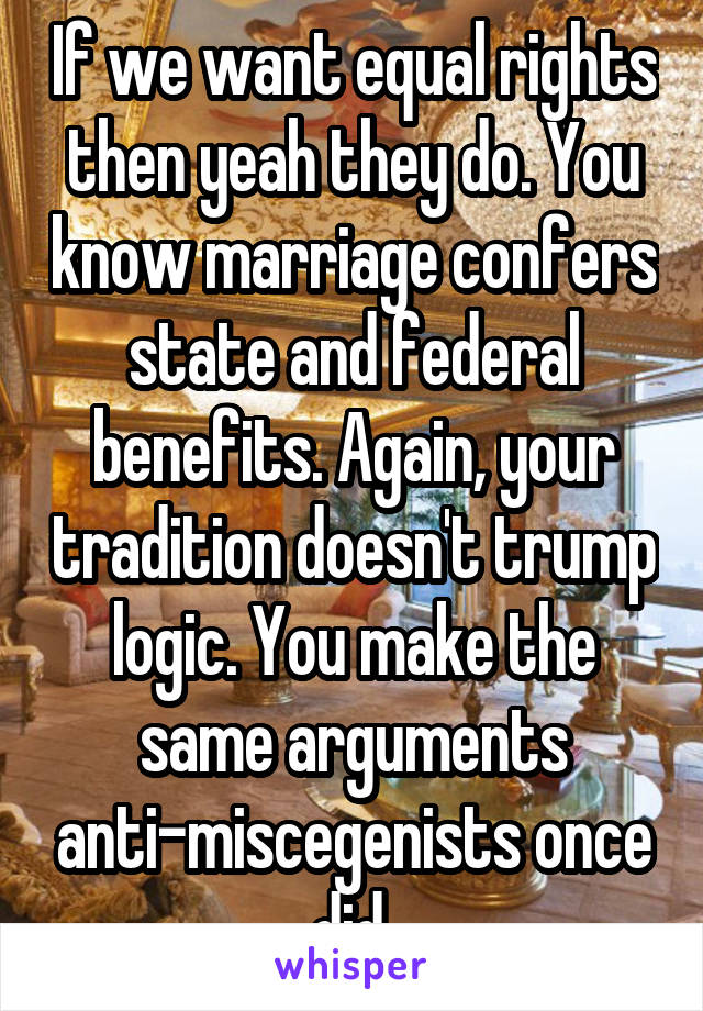 If we want equal rights then yeah they do. You know marriage confers state and federal benefits. Again, your tradition doesn't trump logic. You make the same arguments anti-miscegenists once did.