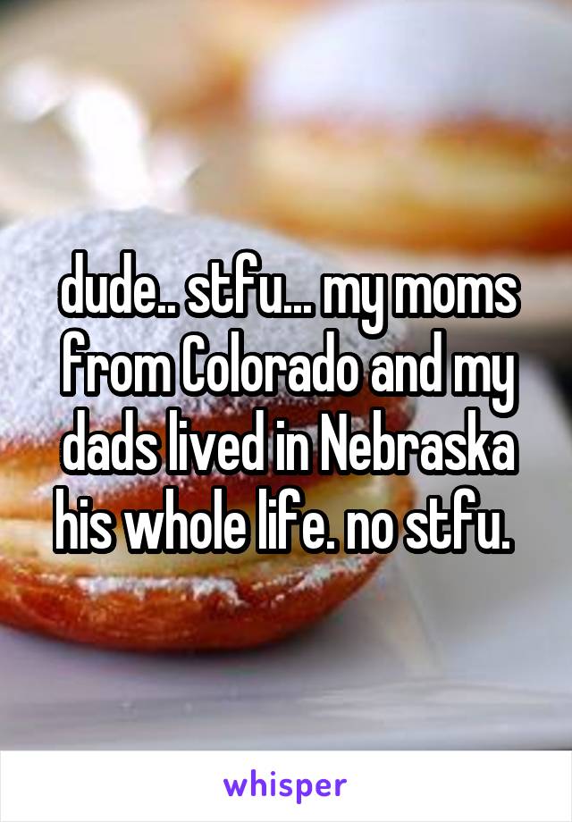 dude.. stfu... my moms from Colorado and my dads lived in Nebraska his whole life. no stfu. 