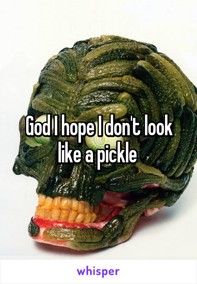 God I hope I don't look like a pickle 
