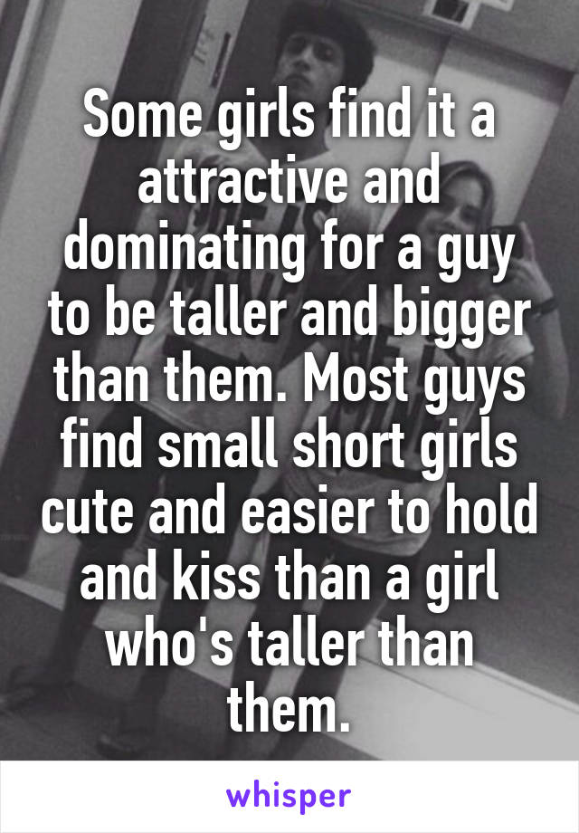 Some girls find it a attractive and dominating for a guy to be taller and bigger than them. Most guys find small short girls cute and easier to hold and kiss than a girl who's taller than them.