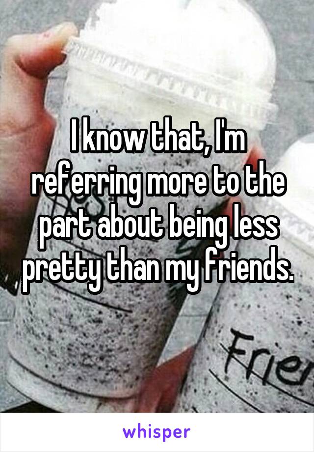 I know that, I'm referring more to the part about being less pretty than my friends. 