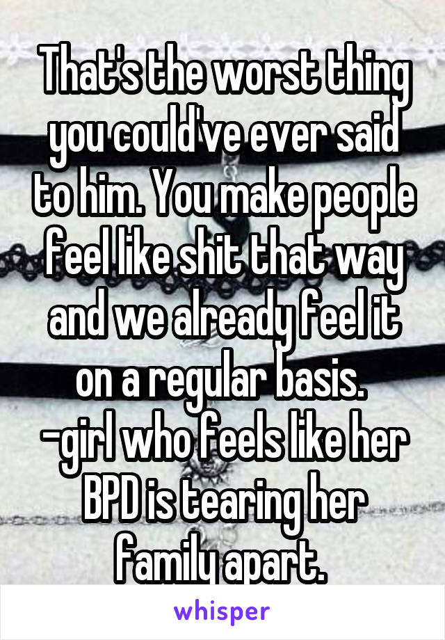 That's the worst thing you could've ever said to him. You make people feel like shit that way and we already feel it on a regular basis. 
-girl who feels like her BPD is tearing her family apart. 