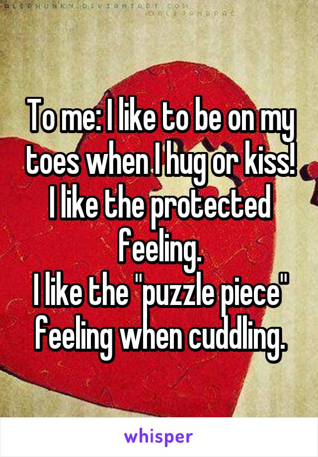 To me: I like to be on my toes when I hug or kiss! I like the protected feeling.
I like the "puzzle piece" feeling when cuddling.