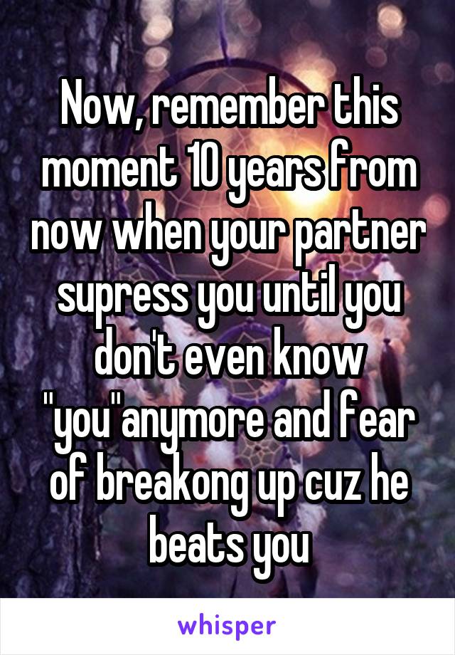 Now, remember this moment 10 years from now when your partner supress you until you don't even know "you"anymore and fear of breakong up cuz he beats you