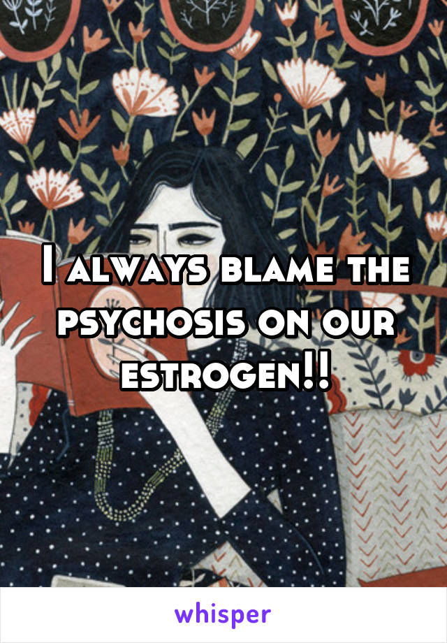 I always blame the psychosis on our estrogen!!