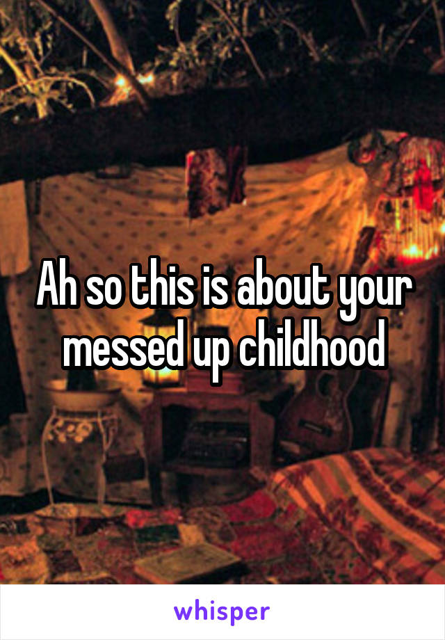 Ah so this is about your messed up childhood