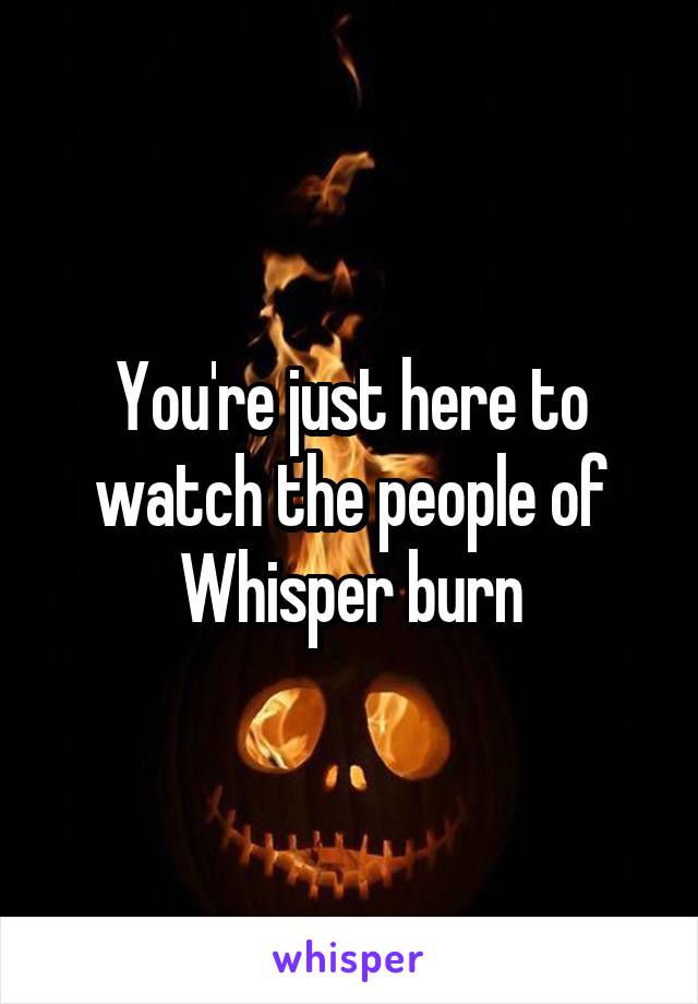 You're just here to watch the people of Whisper burn