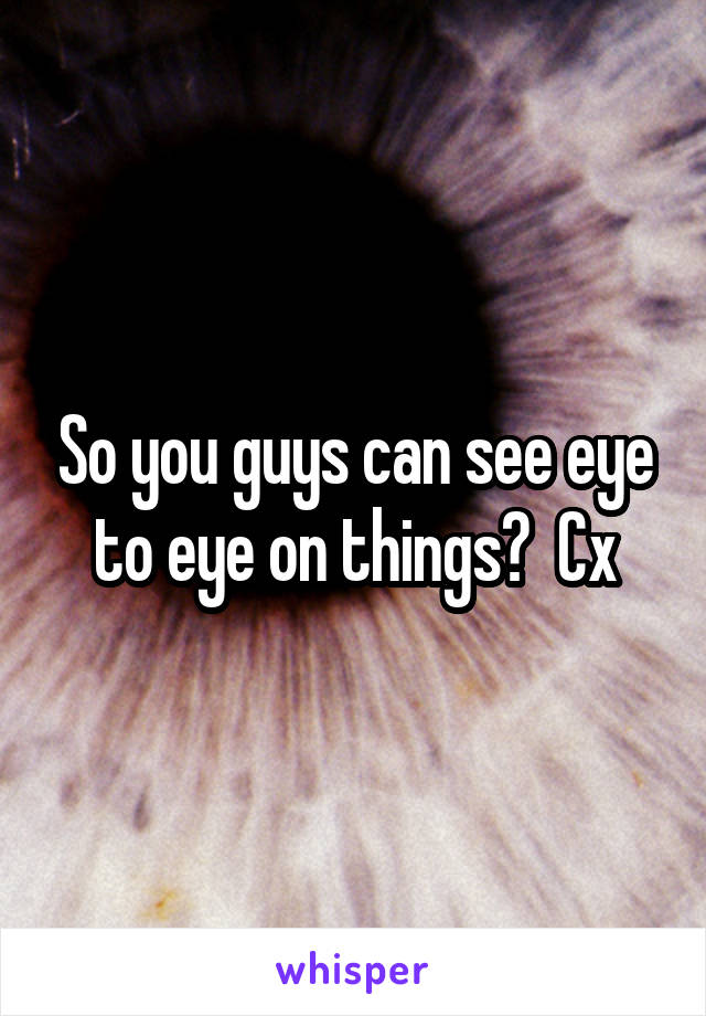 So you guys can see eye to eye on things?  Cx