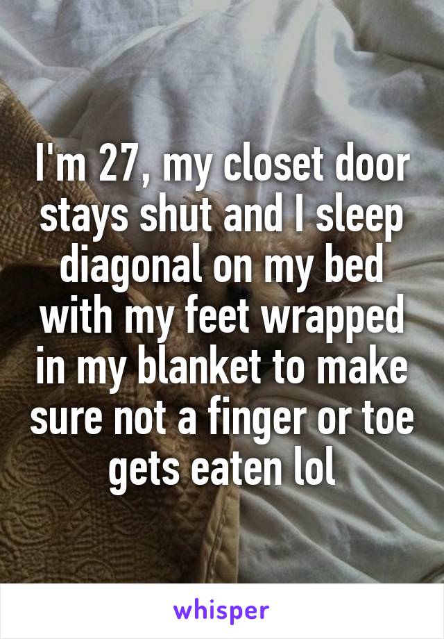 I'm 27, my closet door stays shut and I sleep diagonal on my bed with my feet wrapped in my blanket to make sure not a finger or toe gets eaten lol