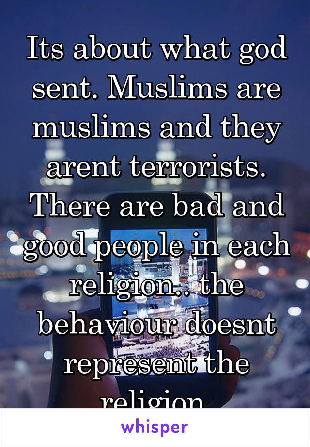Its about what god sent. Muslims are muslims and they arent terrorists. There are bad and good people in each religion.. the behaviour doesnt represent the religion.