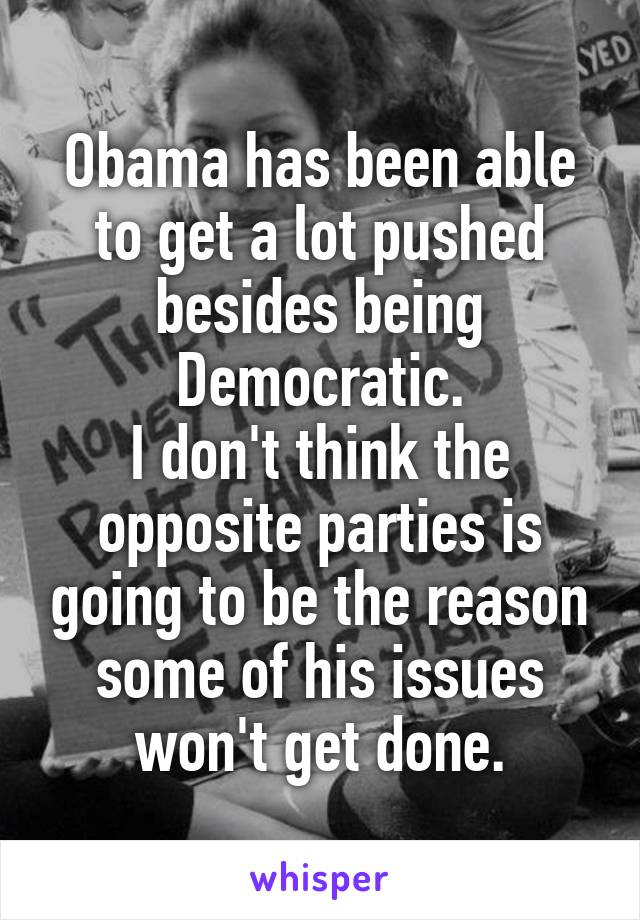 Obama has been able to get a lot pushed besides being Democratic.
I don't think the opposite parties is going to be the reason some of his issues won't get done.