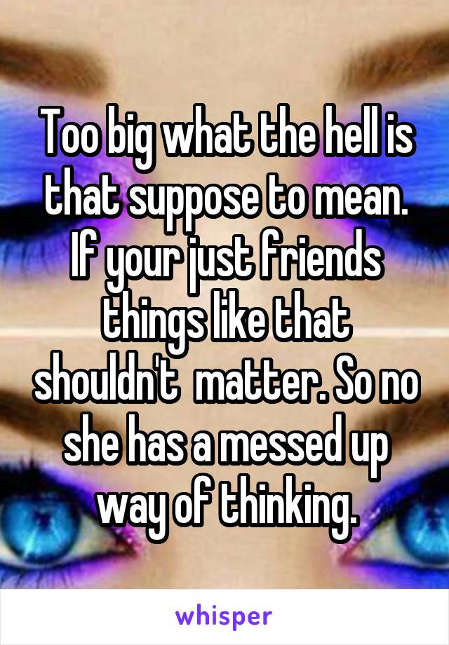 Too big what the hell is that suppose to mean. If your just friends things like that shouldn't  matter. So no she has a messed up way of thinking.