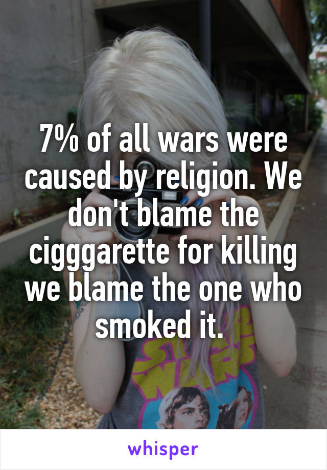 7% of all wars were caused by religion. We don't blame the cigggarette for killing we blame the one who smoked it. 