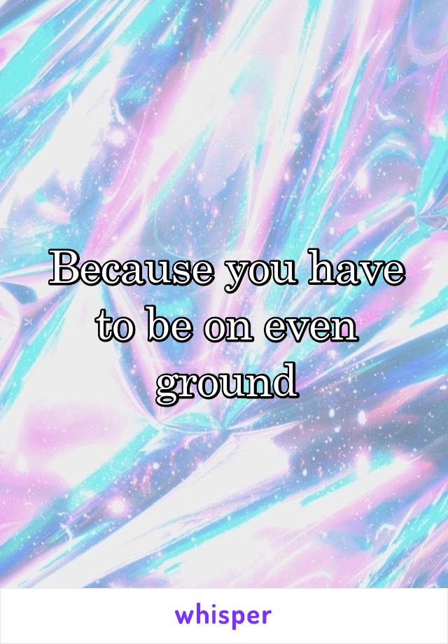 Because you have to be on even ground