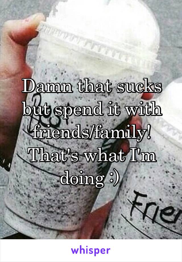 Damn that sucks but spend it with friends/family! That's what I'm doing :) 